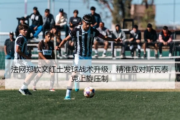 法网郑钦文红土发球战术升级，精准应对斯瓦泰克上旋压制